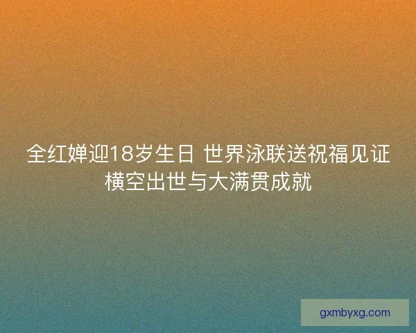 全红婵迎18岁生日 世界泳联送祝福见证横空出世与大满贯成就