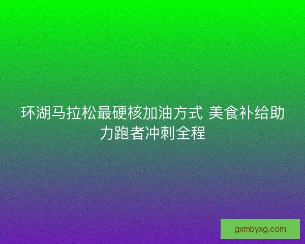 环湖马拉松最硬核加油方式 美食补给助力跑者冲刺全程