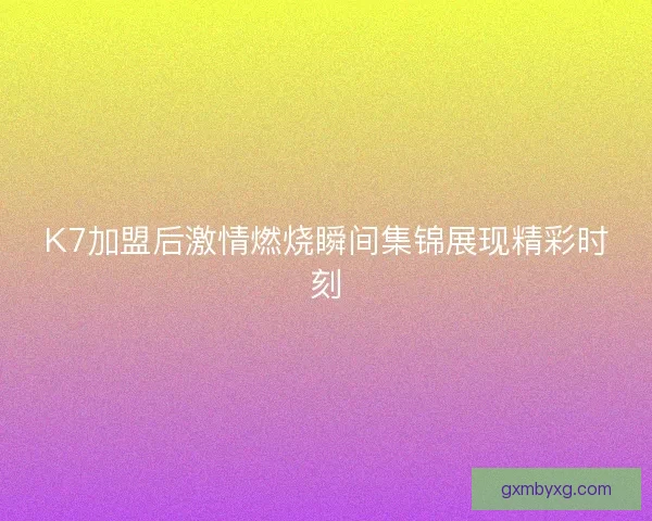 K7加盟后激情燃烧瞬间集锦展现精彩时刻