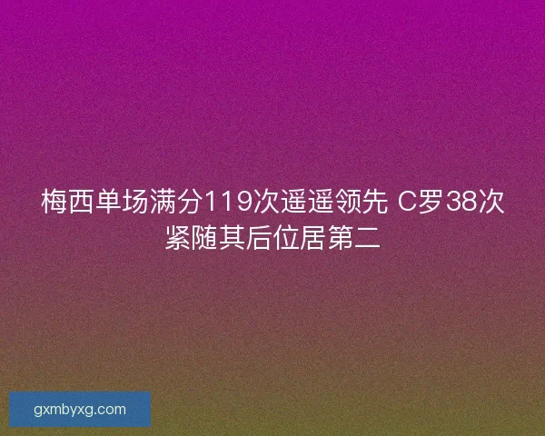 梅西单场满分119次遥遥领先 C罗38次紧随其后位居第二