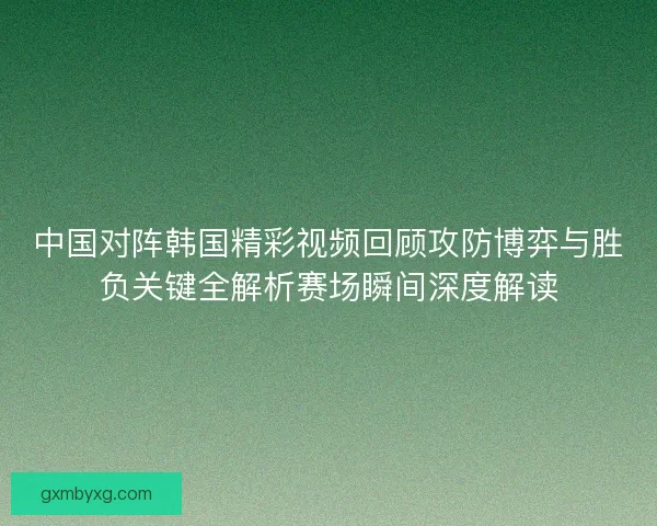 中国对阵韩国精彩视频回顾攻防博弈与胜负关键全解析赛场瞬间深度解读