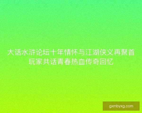 大话水浒论坛十年情怀与江湖侠义再聚首玩家共话青春热血传奇回忆