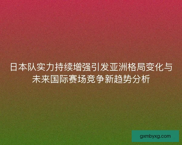 日本队实力持续增强引发亚洲格局变化与未来国际赛场竞争新趋势分析