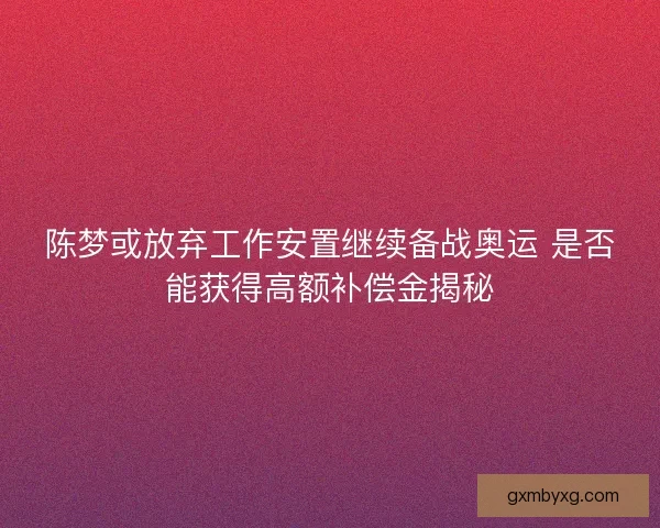 陈梦或放弃工作安置继续备战奥运 是否能获得高额补偿金揭秘