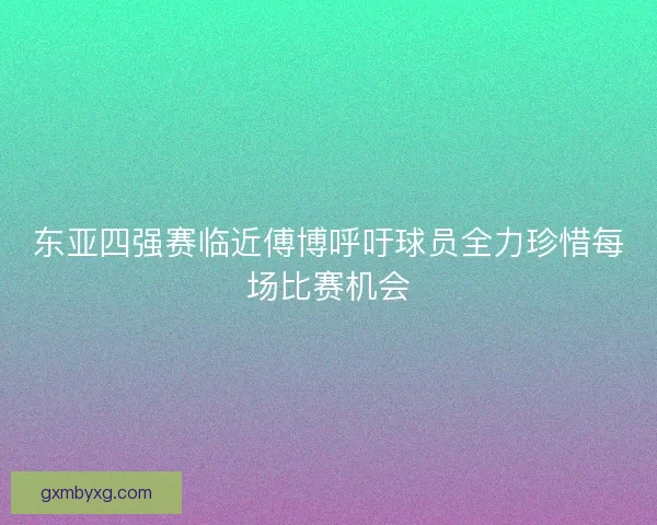 东亚四强赛临近傅博呼吁球员全力珍惜每场比赛机会