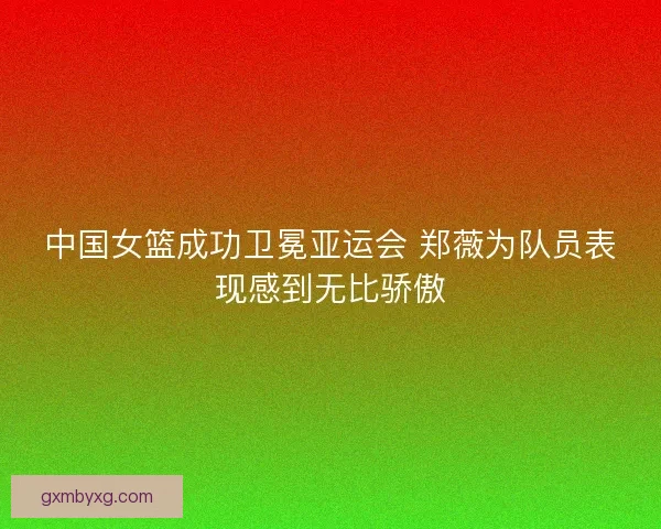 中国女篮成功卫冕亚运会 郑薇为队员表现感到无比骄傲 中国女篮成功卫冕亚运会 郑薇为队员表现感到无比骄傲