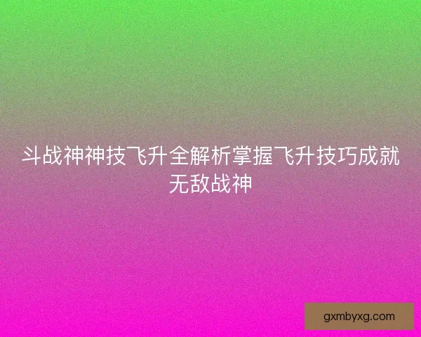 斗战神神技飞升全解析掌握飞升技巧成就无敌战神