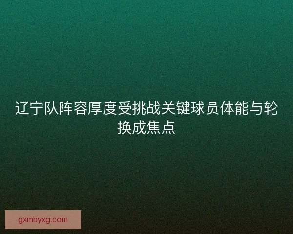 辽宁队阵容厚度受挑战关键球员体能与轮换成焦点
