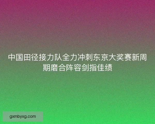 中国田径接力队全力冲刺东京大奖赛新周期磨合阵容剑指佳绩 中国田径接力队全力冲刺东京大奖赛新周期磨合阵容剑指佳绩