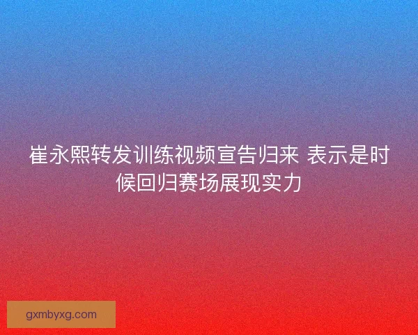 崔永熙转发训练视频宣告归来 表示是时候回归赛场展现实力 崔永熙转发训练视频宣告归来 表示是时候回归赛场展现实力
