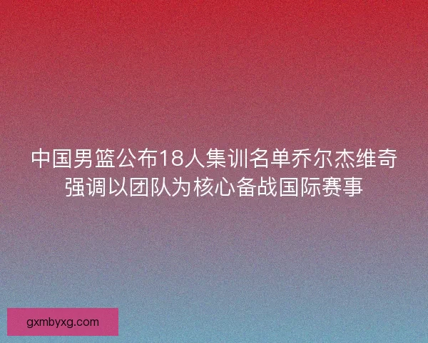 中国男篮公布18人集训名单乔尔杰维奇强调以团队为核心备战国际赛事