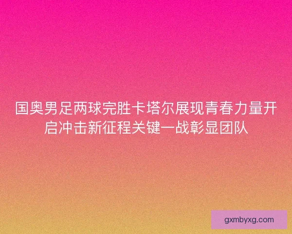 国奥男足两球完胜卡塔尔展现青春力量开启冲击新征程关键一战彰显团队