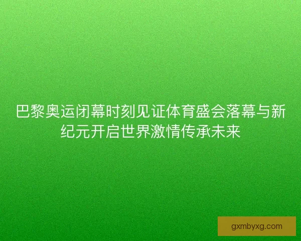 巴黎奥运闭幕时刻见证体育盛会落幕与新纪元开启世界激情传承未来