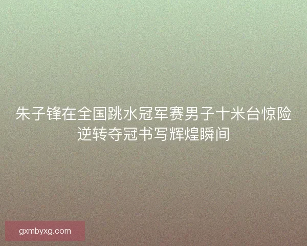 朱子锋在全国跳水冠军赛男子十米台惊险逆转夺冠书写辉煌瞬间