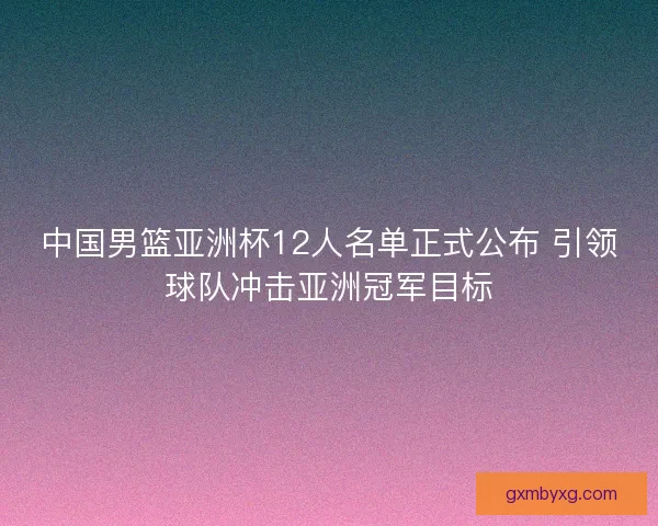 中国男篮亚洲杯12人名单正式公布 引领球队冲击亚洲冠军目标