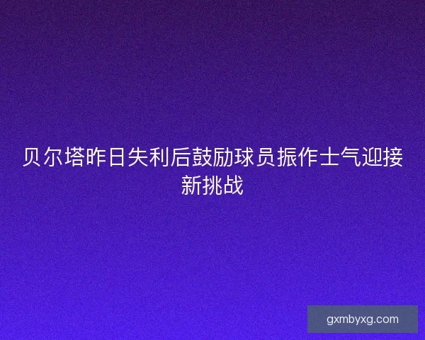 贝尔塔昨日失利后鼓励球员振作士气迎接新挑战 贝尔塔昨日失利后鼓励球员振作士气迎接新挑战