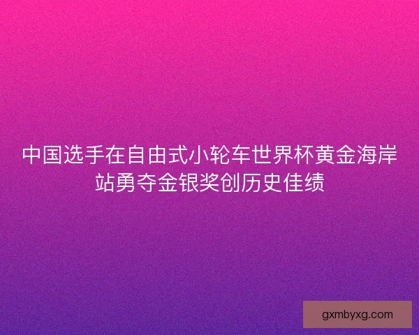 中国选手在自由式小轮车世界杯黄金海岸站勇夺金银奖创历史佳绩