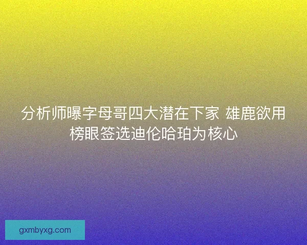 分析师曝字母哥四大潜在下家 雄鹿欲用榜眼签选迪伦哈珀为核心
